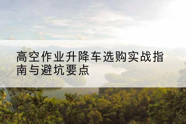 陕西升降车怎么选-高空作业升降车选购实战指南与避坑要点
