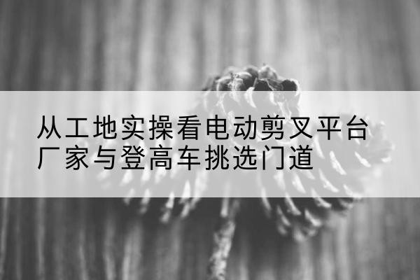 陕西电动剪叉升降平台厂家-从工地实操看电动剪叉平台厂家与登高车挑选门道