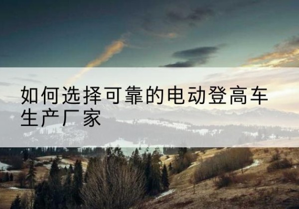 陕西电动登高车厂家-如何选择可靠的电动登高车生产厂家