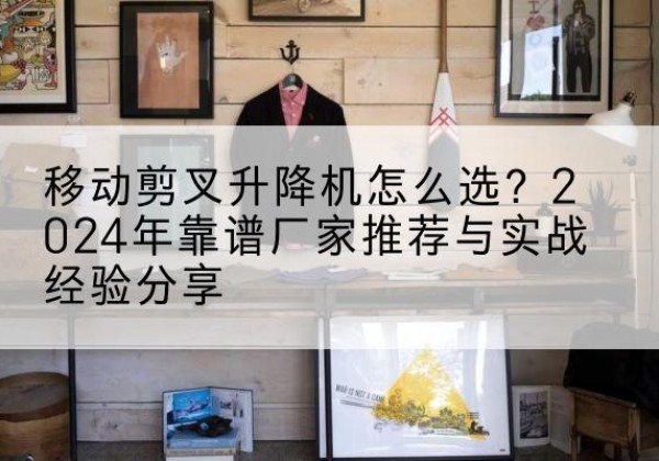 陕西升降平台厂家推荐-移动剪叉升降机怎么选？2024年靠谱厂家推荐与实战经验分享